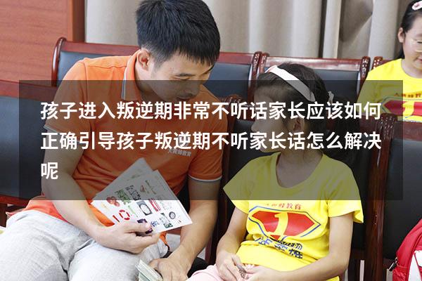 孩子进入叛逆期非常不听话 家长应该如何正确引导？（孩子叛逆期不听家长话怎么解决呢）